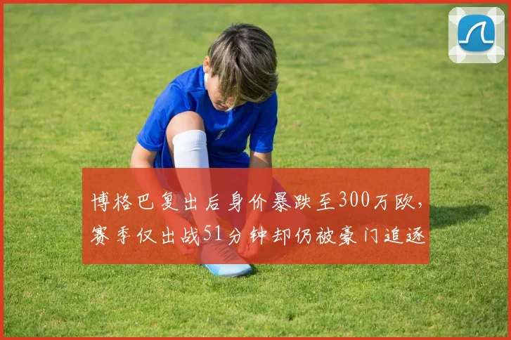 博格巴复出后身价暴跌至300万欧,赛季仅出战51分钟却仍被豪门追逐