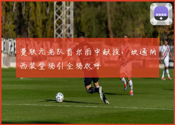 曼联元老队首尔雨中献技，坎通纳西装登场引全场欢呼