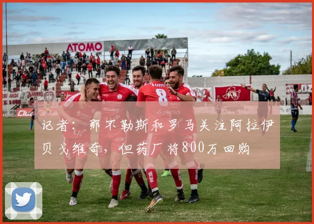 记者：那不勒斯和罗马关注阿拉伊贝戈维奇，但药厂将800万回购