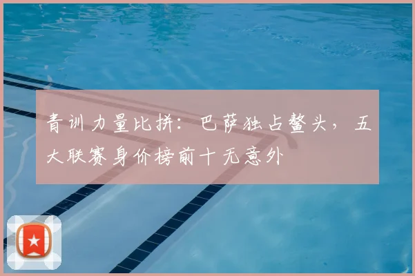 青训力量比拼:巴萨独占鳌头,五大联赛身价榜前十无意外
