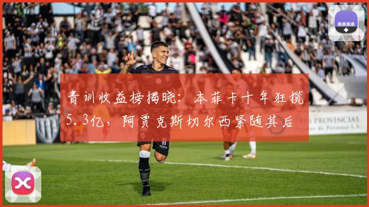 青训收益榜揭晓:本菲卡十年狂揽5.3亿,阿贾克斯切尔西紧随其后