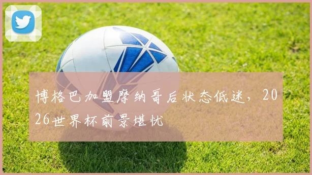 博格巴加盟摩纳哥后状态低迷,2026世界杯前景堪忧
