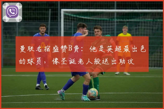 曼联名宿盛赞B费:他是英超最出色的球员,像圣诞老人般送出助攻