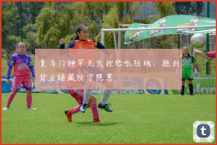 皇马门神罕见失控怒吼防线，胜利背后暗藏防守隐患