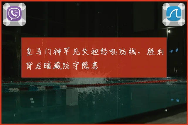 皇马门神罕见失控怒吼防线，胜利背后暗藏防守隐患