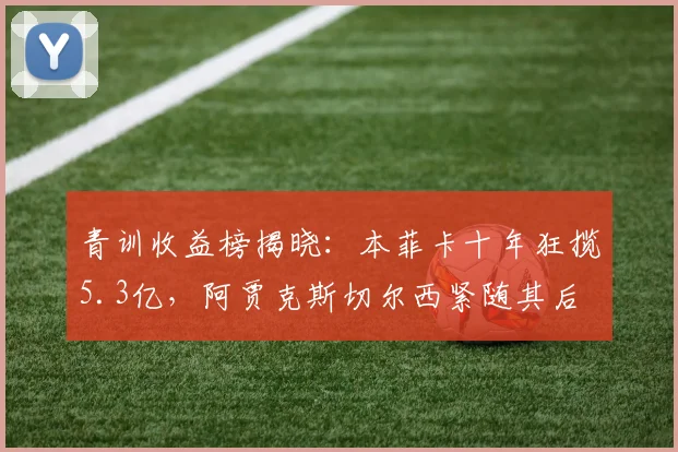 青训收益榜揭晓:本菲卡十年狂揽5.3亿,阿贾克斯切尔西紧随其后